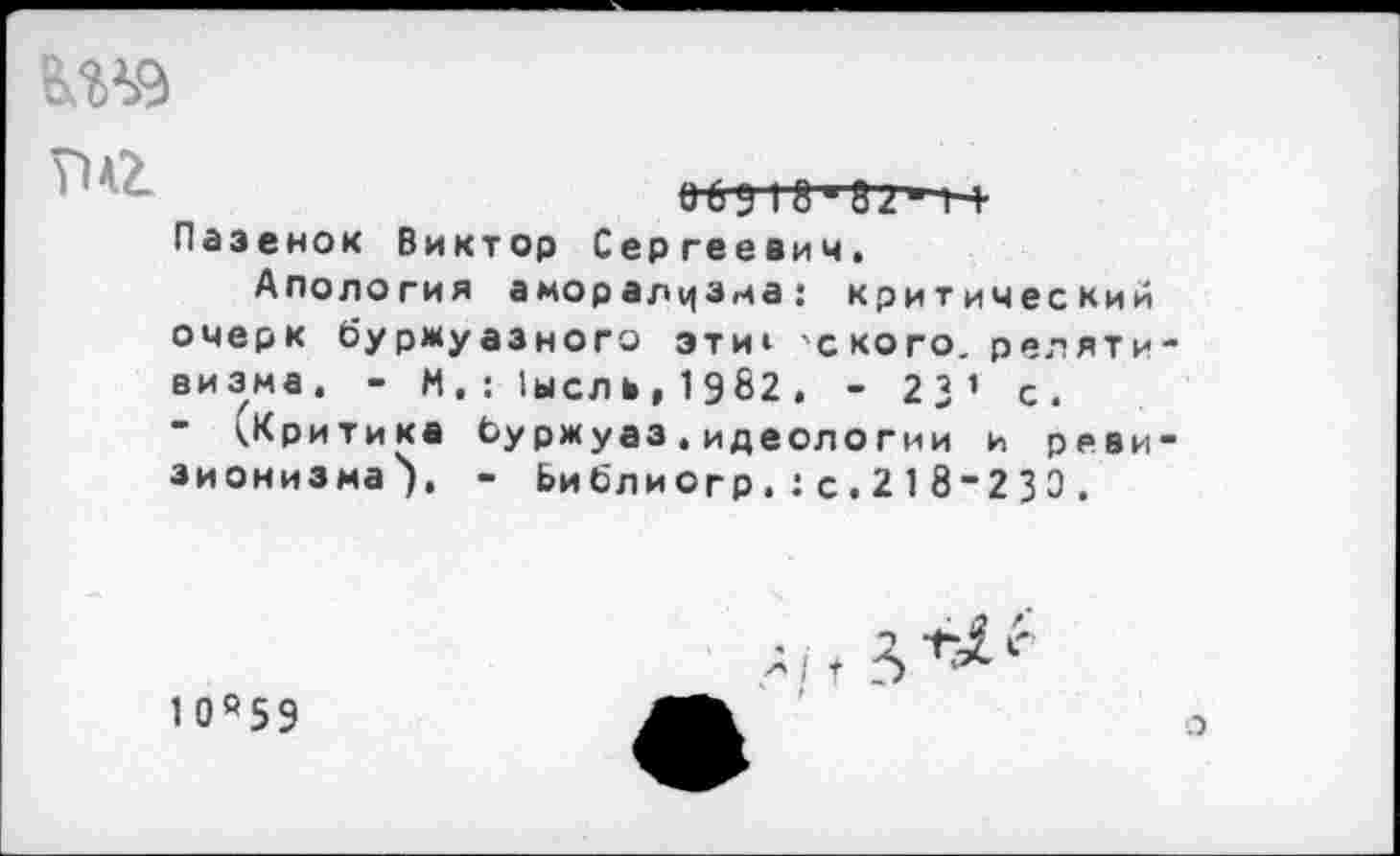 ﻿
06У I 8'32" 1-+ Пазенок Виктор Сергеевич.
Апология аморализма: критический очерк буржуазного эти» 'с кого, релятивизма. - М, : 1ысль, 1982 . - 23 ’ с.
- (Критика буржуаз.идеологии и ревизионизма'). - Ьиблиогр.:с.218-230.
1 0 0 5 9
с
о